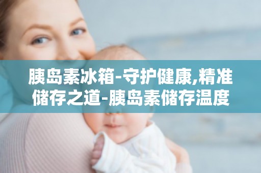 胰岛素冰箱-守护健康,精准储存之道-胰岛素储存温度与湿度控制技巧