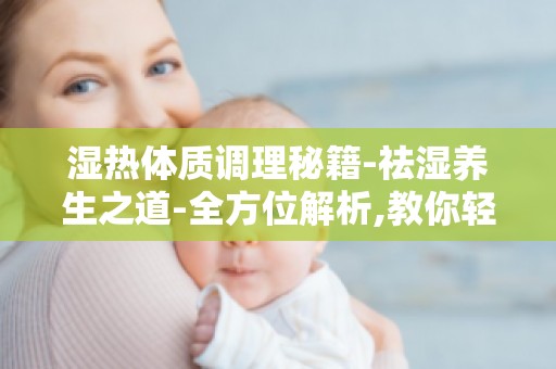 湿热体质调理秘籍-祛湿养生之道-全方位解析,教你轻松祛湿