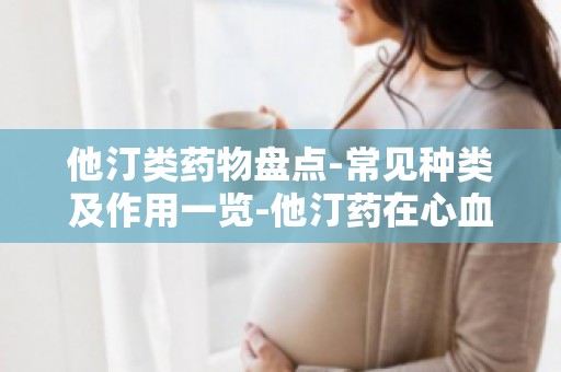 他汀类药物盘点-常见种类及作用一览-他汀药在心血管疾病治疗中的应用