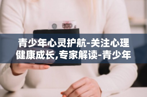 青少年心灵护航-关注心理健康成长,专家解读-青少年心理问题的成因与应对