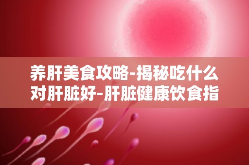 养肝美食攻略-揭秘吃什么对肝脏好-肝脏健康饮食指南,养肝食物推荐