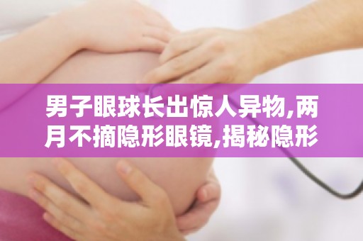 男子眼球长出惊人异物,两月不摘隐形眼镜,揭秘隐形眼镜佩戴的误区与危害！