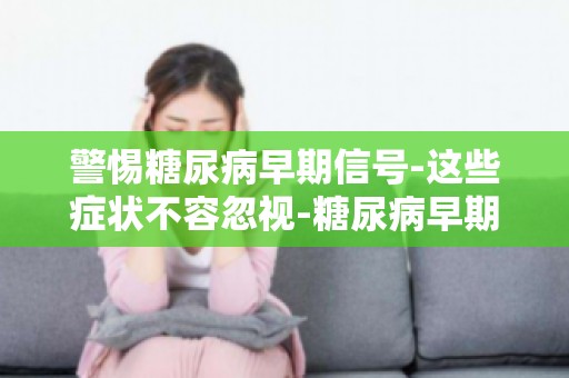 警惕糖尿病早期信号-这些症状不容忽视-糖尿病早期症状自查清单