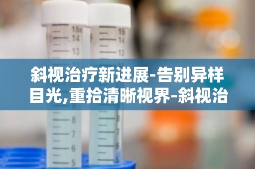 斜视治疗新进展-告别异样目光,重拾清晰视界-斜视治疗,找回自信笑容