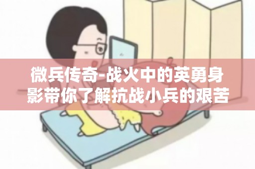 微兵传奇-战火中的英勇身影带你了解抗战小兵的艰苦岁月与英勇斗争