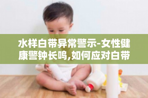 水样白带异常警示-女性健康警钟长鸣,如何应对白带异常问题？