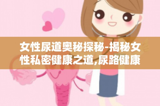 女性尿道奥秘探秘-揭秘女性私密健康之道,尿路健康自查方法大全