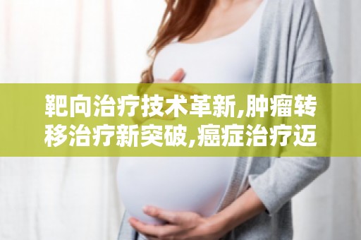 靶向治疗技术革新,肿瘤转移治疗新突破,癌症治疗迈向精准医疗时代
