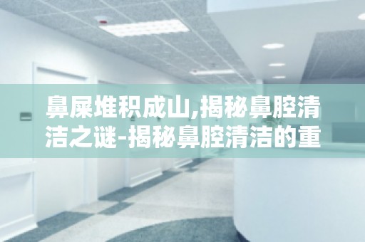 鼻屎堆积成山,揭秘鼻腔清洁之谜-揭秘鼻腔清洁的重要性,保护呼吸健康