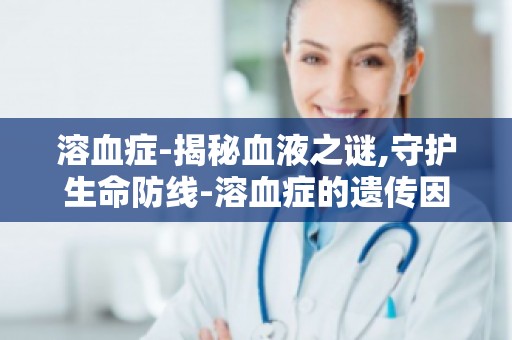 溶血症-揭秘血液之谜,守护生命防线-溶血症的遗传因素与预防措施