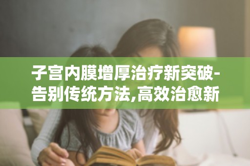 子宫内膜增厚治疗新突破-告别传统方法,高效治愈新方案详解