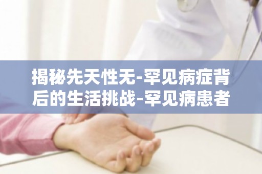 揭秘先天性无-罕见病症背后的生活挑战-罕见病患者如何获得社会认可与尊重