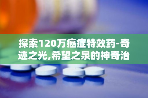 探索120万癌症特效药-奇迹之光,希望之泉的神奇治愈力量