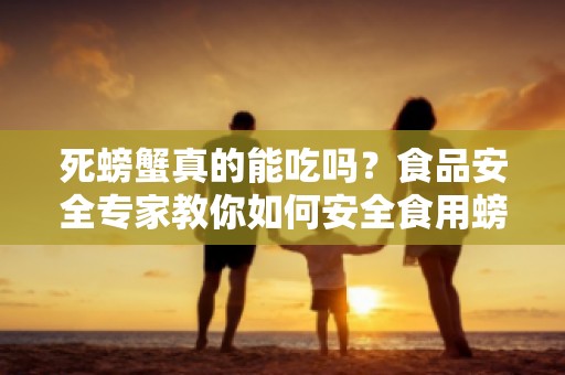 死螃蟹真的能吃吗？食品安全专家教你如何安全食用螃蟹-食品安全知识分享