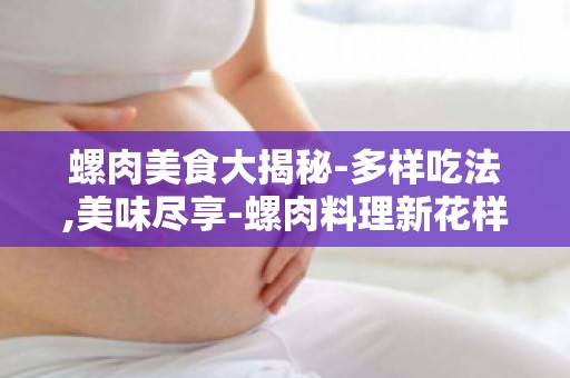 螺肉美食大揭秘-多样吃法,美味尽享-螺肉料理新花样,解锁美味新体验