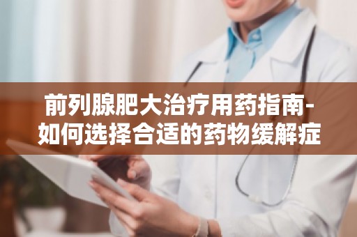 前列腺肥大治疗用药指南-如何选择合适的药物缓解症状？