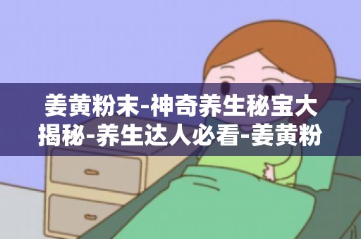 姜黄粉末-神奇养生秘宝大揭秘-养生达人必看-姜黄粉末的神奇之处