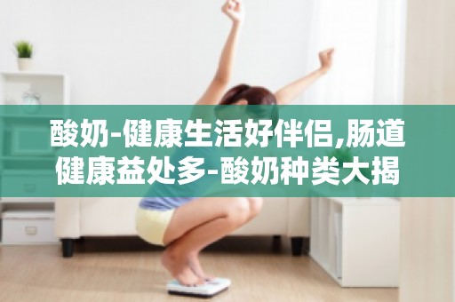 酸奶-健康生活好伴侣,肠道健康益处多-酸奶种类大揭秘,挑选攻略在此