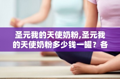 圣元我的天使奶粉,圣元我的天使奶粉多少钱一罐？各系列价格表是多少？奶粉亲...