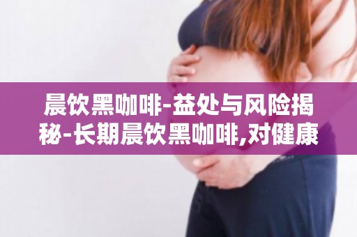 晨饮黑咖啡-益处与风险揭秘-长期晨饮黑咖啡,对健康有何影响？