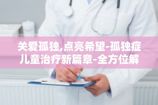 关爱孤独,点亮希望-孤独症儿童治疗新篇章-全方位解读孤独症治疗新进展