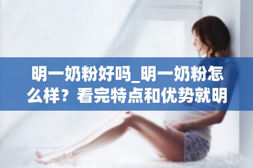 明一奶粉好吗_明一奶粉怎么样？看完特点和优势就明了