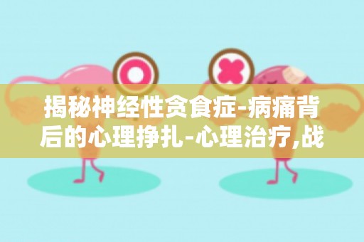 揭秘神经性贪食症-病痛背后的心理挣扎-心理治疗,战胜贪食症心理挣扎