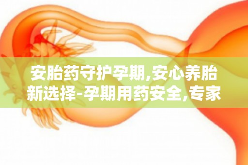 安胎药守护孕期,安心养胎新选择-孕期用药安全,专家为您解答疑问