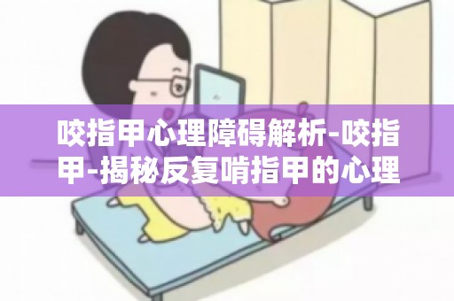 咬指甲心理障碍解析-咬指甲-揭秘反复啃指甲的心理障碍深度解读