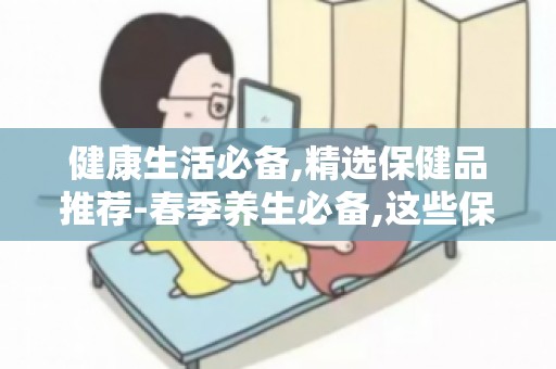 健康生活必备,精选保健品推荐-春季养生必备,这些保健品不能少
