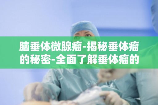 脑垂体微腺瘤-揭秘垂体瘤的秘密-全面了解垂体瘤的成因与症状
