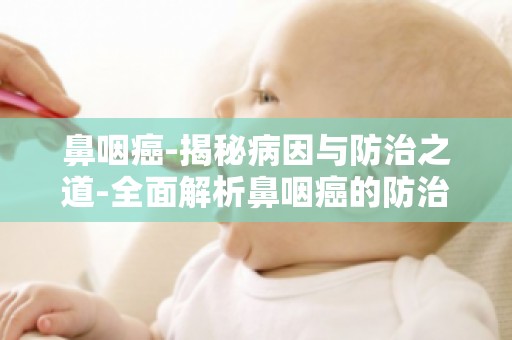 鼻咽癌-揭秘病因与防治之道-全面解析鼻咽癌的防治策略