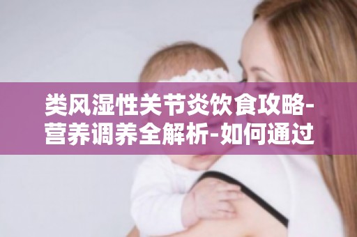 类风湿性关节炎饮食攻略-营养调养全解析-如何通过饮食改善关节功能