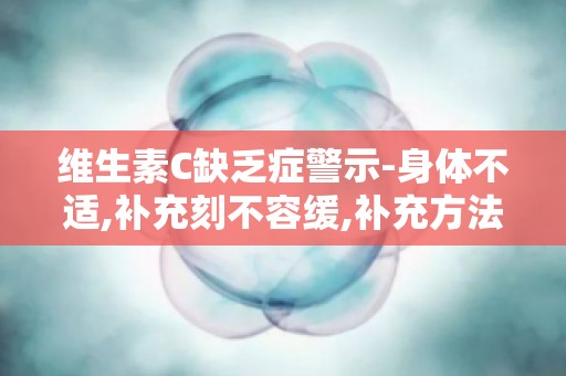 维生素C缺乏症警示-身体不适,补充刻不容缓,补充方法大揭秘