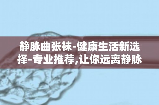 静脉曲张袜-健康生活新选择-专业推荐,让你远离静脉曲张