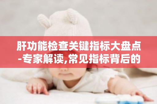 肝功能检查关键指标大盘点-专家解读,常见指标背后的健康秘密