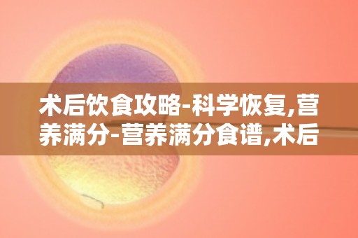 术后饮食攻略-科学恢复,营养满分-营养满分食谱,术后恢复必备