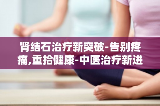 肾结石治疗新突破-告别疼痛,重拾健康-中医治疗新进展,告别结石烦恼