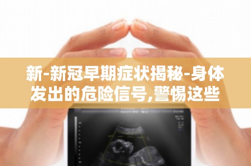 新-新冠早期症状揭秘-身体发出的危险信号,警惕这些症状