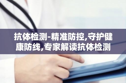 抗体检测-精准防控,守护健康防线,专家解读抗体检测在疫苗接种中的作用