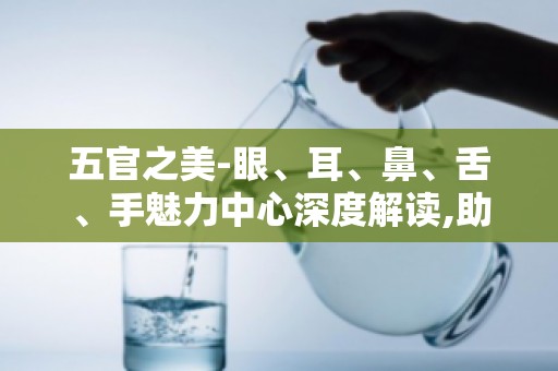 五官之美-眼、耳、鼻、舌、手魅力中心深度解读,助你打造完美五官