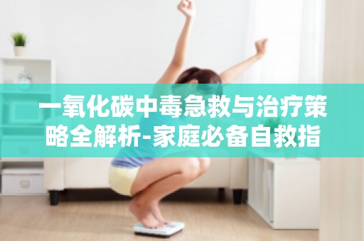 一氧化碳中毒急救与治疗策略全解析-家庭必备自救指南