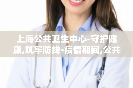 上海公共卫生中心-守护健康,筑牢防线-疫情期间,公共卫生中心如何发挥作用