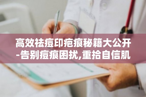 高效祛痘印疤痕秘籍大公开-告别痘痕困扰,重拾自信肌肤！