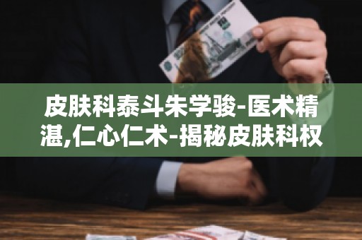 皮肤科泰斗朱学骏-医术精湛,仁心仁术-揭秘皮肤科权威专家的诊疗理念