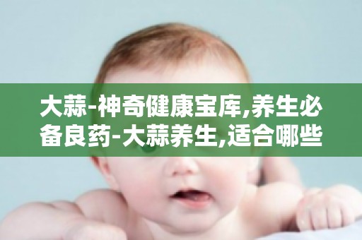 大蒜-神奇健康宝库,养生必备良药-大蒜养生,适合哪些人群？