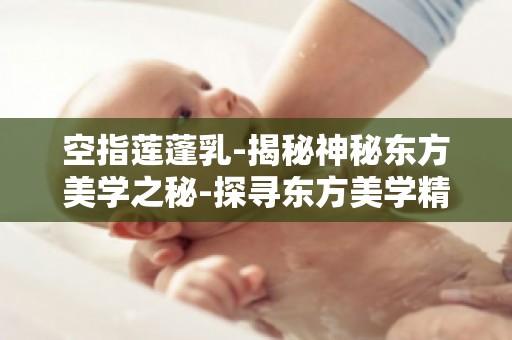 空指莲蓬乳-揭秘神秘东方美学之秘-探寻东方美学精髓与传承