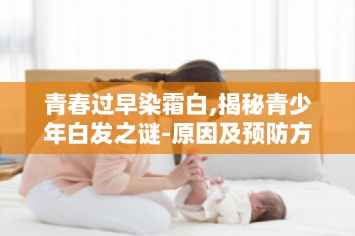 青春过早染霜白,揭秘青少年白发之谜-原因及预防方法