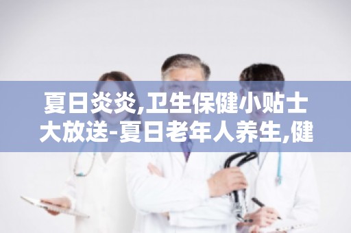 夏日炎炎,卫生保健小贴士大放送-夏日老年人养生,健康长寿小秘诀