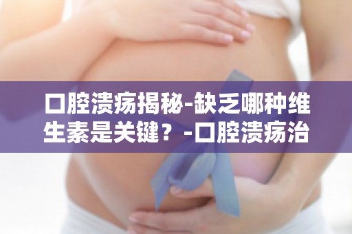 口腔溃疡揭秘-缺乏哪种维生素是关键？-口腔溃疡治疗新思路-补充关键维生素